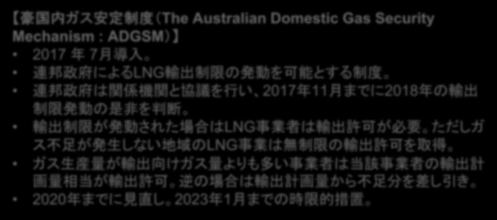 豪国内ガス安定制度 (ADGSM) 豪国内ガス安定制度 (The Australian Domestic Gas Security Mechanism : ADGSM) 2017 年 7 月導入 連邦政府による LNG 輸出制限の発動を可能とする制度 連邦政府は関係機関と協議を行い 2017 年 11 月までに 2018 年の輸出制限発動の是非を判断 輸出制限が発動された場合は LNG