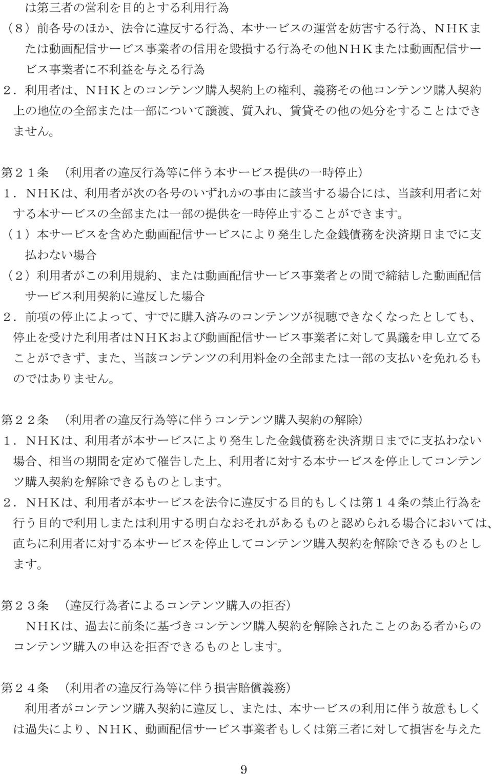 NHKは 利 用 者 が 次 の 各 号 のいずれかの 事 由 に 該 当 する 場 合 には 当 該 利 用 者 に 対 する 本 サービスの 全 部 または 一 部 の 提 供 を 一 時 停 止 することができます (1) 本 サービスを 含 めた 動 画 配 信 サービスにより 発 生 した 金 銭 債 務 を 決 済 期 日 までに 支 払 わない 場 合 (2) 利 用 者 がこの