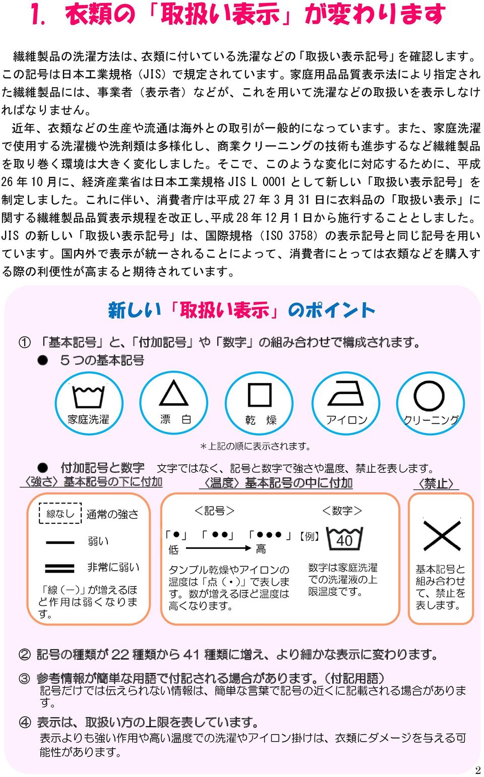 このような 変 化 に 対 応 するために 平 成 26 年 10 月 に 経 済 産 業 省 は 日 本 工 業 規 格 JIS L 0001 として 新 しい 取 扱 い 表 示 記 号 を 制 定 しました これに 伴 い 消 費 者 庁 は 平 成 27 年 3 月 31 日 に 衣 料 品 の 取 扱 い 表 示 に 関 する 繊 維 製 品 品 質 表 示 規 程 を 改 正 し 平