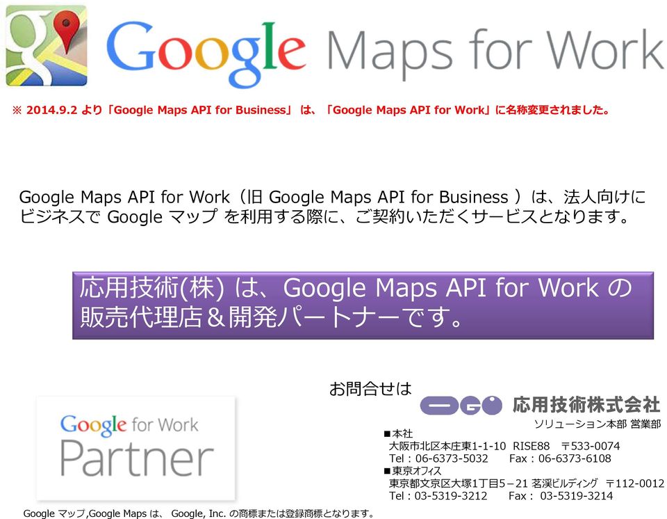 )は 法 人 向 けに ビジネスで Google マップ を 利 する 際 に ご 契 約 いただくサービスとなります 応 技 術 ( 株 ) は Google Maps API for Work の 販 売 代 理 店 & 開 発 パートナーです お 問 合 せは