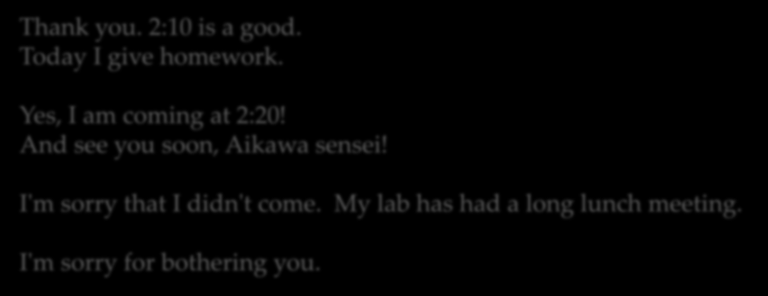 ありがとう 14:10~ はいいです 今日はしゅくだいを与える はい 私は 2 時 20 分来ています! すぐにお会いし 相川先生! 私は来ていなかった 本当にごめんなさい 私の lab は 長いランチミーティングを持っていました 私はあなたを悩ませてごめんなさい Thank you. 2:10 is a good.