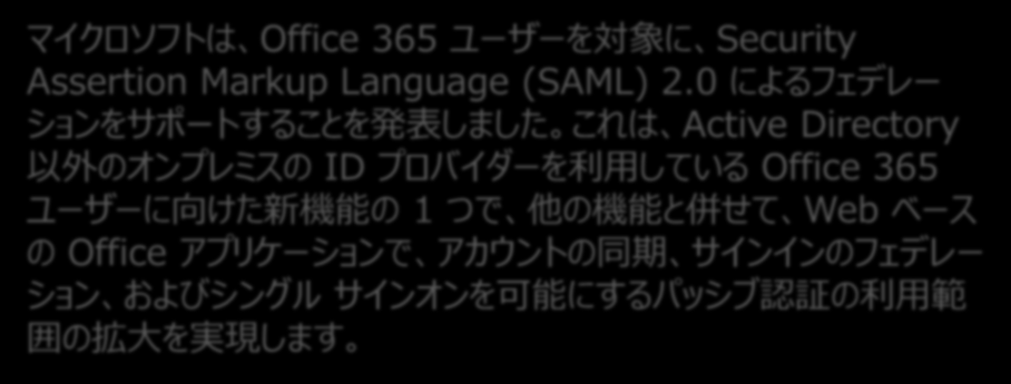 新しい連携方式 2014/03/06 に 正式に SAML2.0 の対応が Microsoft よりアナウンスされた マイクロソフトは Office 365 ユーザーを対象に Security Assertion Markup Language (SAML) 2.