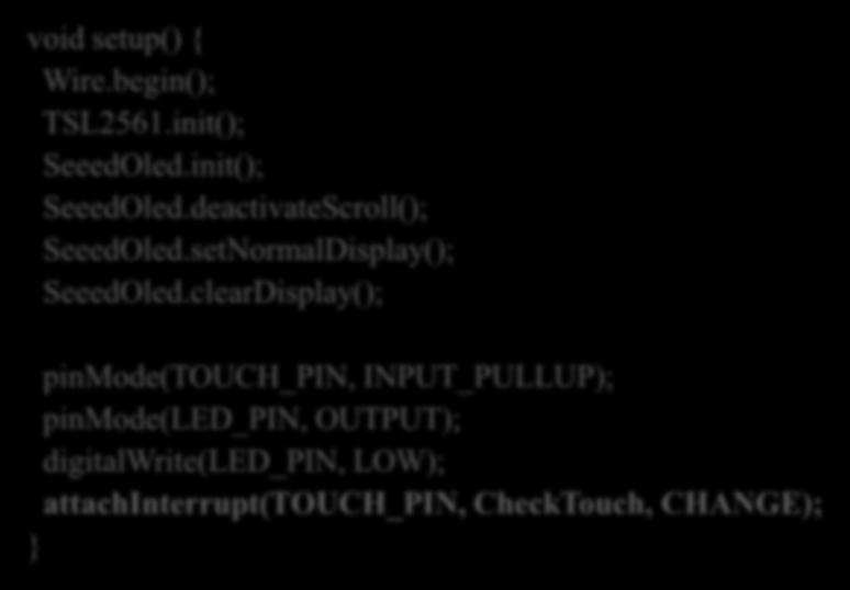 clearDisplay(); pinmode(touch_pin, INPUT_PULLUP); pinmode(led_pin, OUTPUT); digitalwrite(led_pin, LOW); attachinterrupt(touch_pin, CheckTouch, CHANGE); void loop() { int lux; lux = TSL2561.