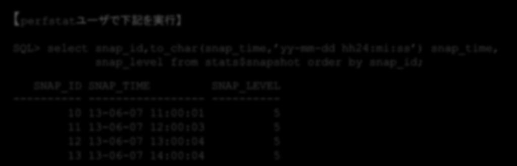 の インストール ショットの取得 ショット の取得 レポート の作成 ジョブによる自動取得 ジョブによって取得されたショットは stats$snapshot表で確認できます perfstatユーザで下記を実行 SQL> select snap_id,to_char(snap_time, yy-mm-dd hh24:mi:ss ) snap_time, snap_level from